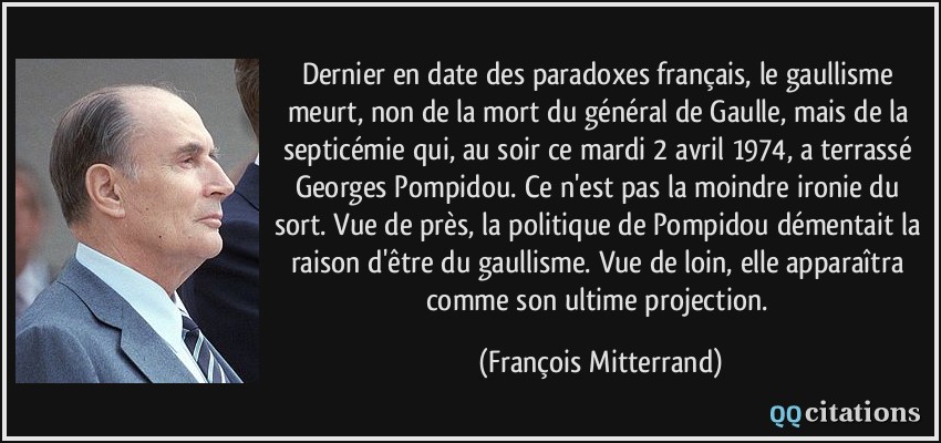Dernier en date des paradoxes français, le gaullisme meurt, non de la mort du général de Gaulle, mais de la septicémie qui, au soir ce mardi 2 avril 1974, a terrassé Georges Pompidou. Ce n'est pas la moindre ironie du sort. Vue de près, la politique de Pompidou démentait la raison d'être du gaullisme. Vue de loin, elle apparaîtra comme son ultime projection.  - François Mitterrand