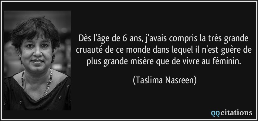 Dès l'âge de 6 ans, j'avais compris la très grande cruauté de ce monde dans lequel il n'est guère de plus grande misère que de vivre au féminin.  - Taslima Nasreen