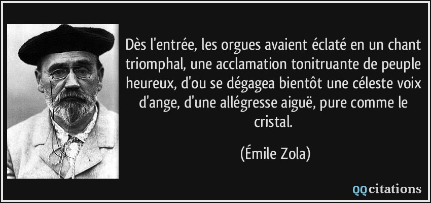 Dès l'entrée, les orgues avaient éclaté en un chant triomphal, une acclamation tonitruante de peuple heureux, d'ou se dégagea bientôt une céleste voix d'ange, d'une allégresse aiguë, pure comme le cristal.  - Émile Zola