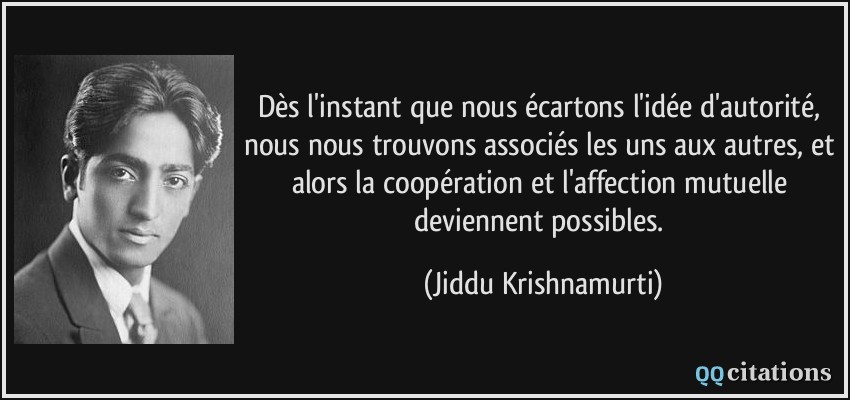 Dès l'instant que nous écartons l'idée d'autorité, nous nous trouvons associés les uns aux autres, et alors la coopération et l'affection mutuelle deviennent possibles.  - Jiddu Krishnamurti