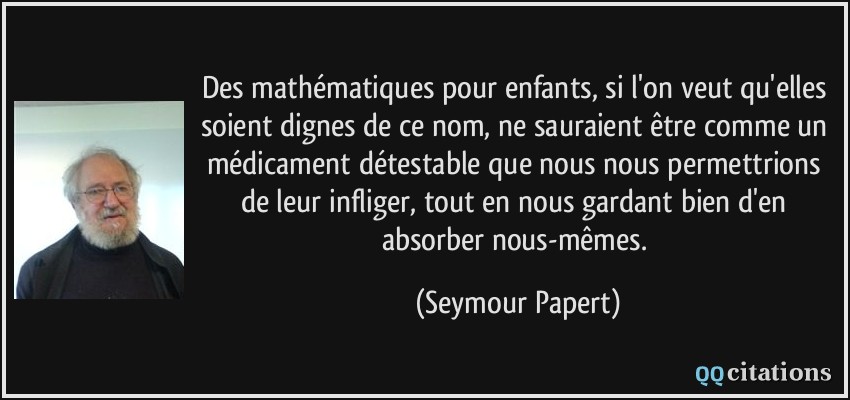 Des mathématiques pour enfants, si l'on veut qu'elles soient dignes de ce nom, ne sauraient être comme un médicament détestable que nous nous permettrions de leur infliger, tout en nous gardant bien d'en absorber nous-mêmes.  - Seymour Papert