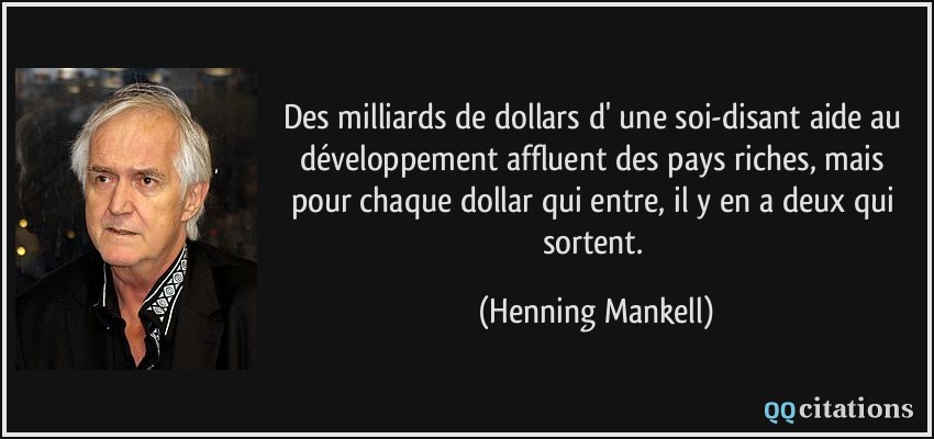 Des milliards de dollars d' une soi-disant aide au développement affluent des pays riches, mais pour chaque dollar qui entre, il y en a deux qui sortent.  - Henning Mankell