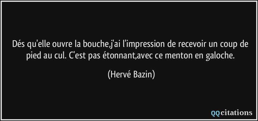 Dés qu'elle ouvre la bouche,j'ai l'impression de recevoir un coup de pied au cul. C'est pas étonnant,avec ce menton en galoche.  - Hervé Bazin