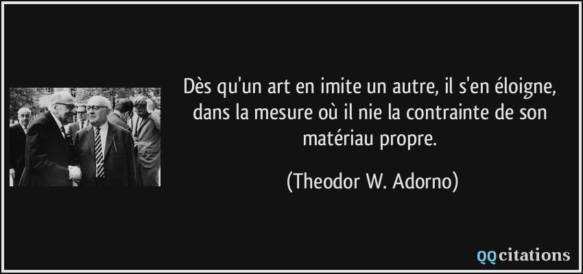 Dès qu'un art en imite un autre, il s'en éloigne, dans la mesure où il nie la contrainte de son matériau propre.  - Theodor W. Adorno