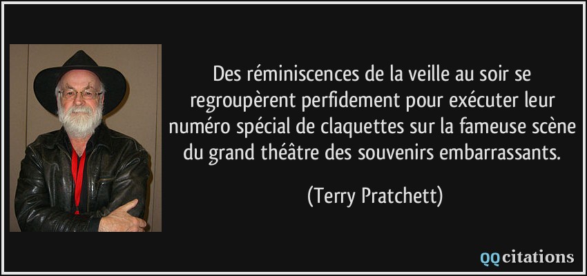 Des réminiscences de la veille au soir se regroupèrent perfidement pour exécuter leur numéro spécial de claquettes sur la fameuse scène du grand théâtre des souvenirs embarrassants.  - Terry Pratchett