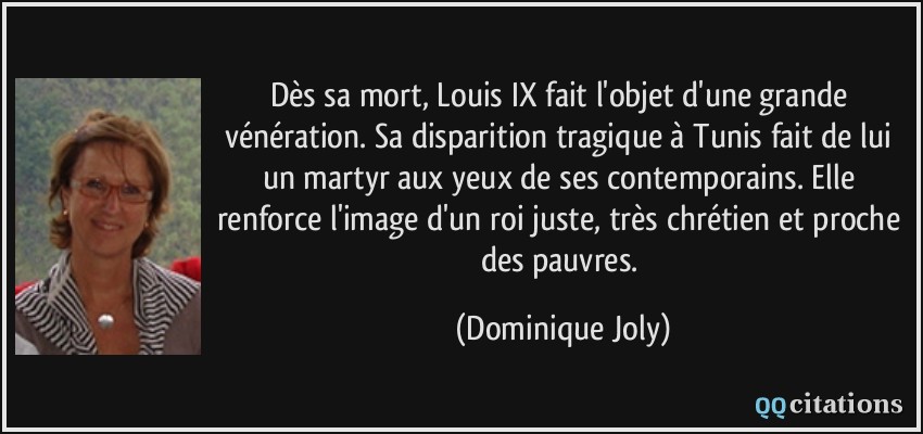 Dès sa mort, Louis IX fait l'objet d'une grande vénération. Sa disparition tragique à Tunis fait de lui un martyr aux yeux de ses contemporains. Elle renforce l'image d'un roi juste, très chrétien et proche des pauvres.  - Dominique Joly