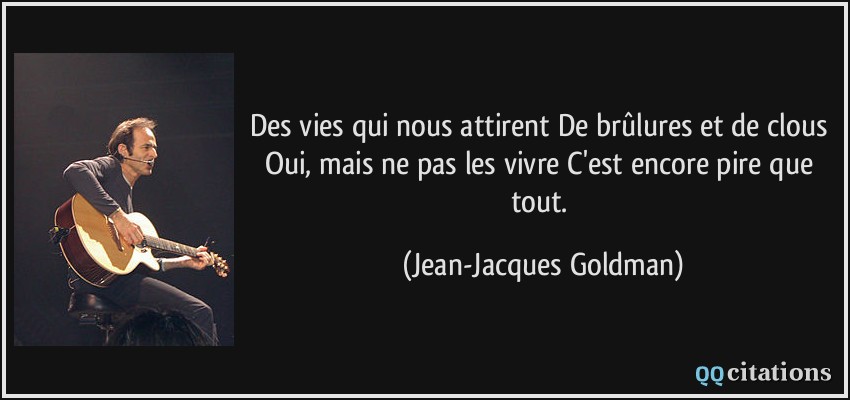 Des vies qui nous attirent De brûlures et de clous Oui, mais ne pas les vivre C'est encore pire que tout.  - Jean-Jacques Goldman