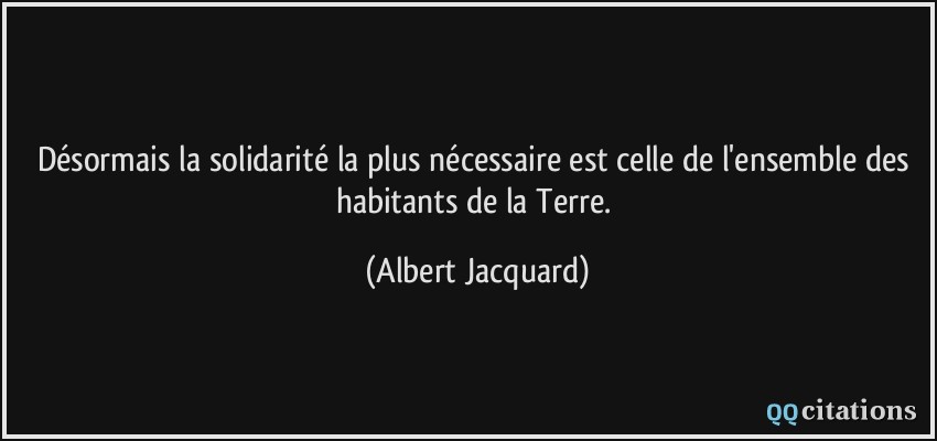 Désormais la solidarité la plus nécessaire est celle de l'ensemble des habitants de la Terre.  - Albert Jacquard