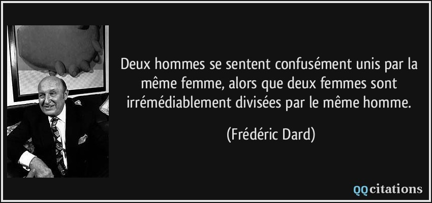 Deux hommes se sentent confusément unis par la même femme, alors que deux femmes sont irrémédiablement divisées par le même homme.  - Frédéric Dard