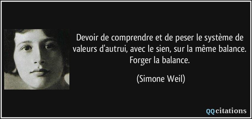 Devoir de comprendre et de peser le système de valeurs d'autrui, avec le sien, sur la même balance. Forger la balance.  - Simone Weil