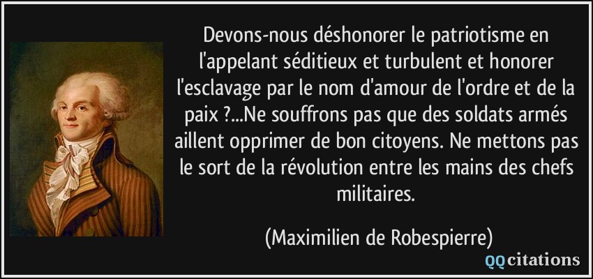 Devons-nous déshonorer le patriotisme en l'appelant séditieux et turbulent et honorer l'esclavage par le nom d'amour de l'ordre et de la paix ?...Ne souffrons pas que des soldats armés aillent opprimer de bon citoyens. Ne mettons pas le sort de la révolution entre les mains des chefs militaires.  - Maximilien de Robespierre