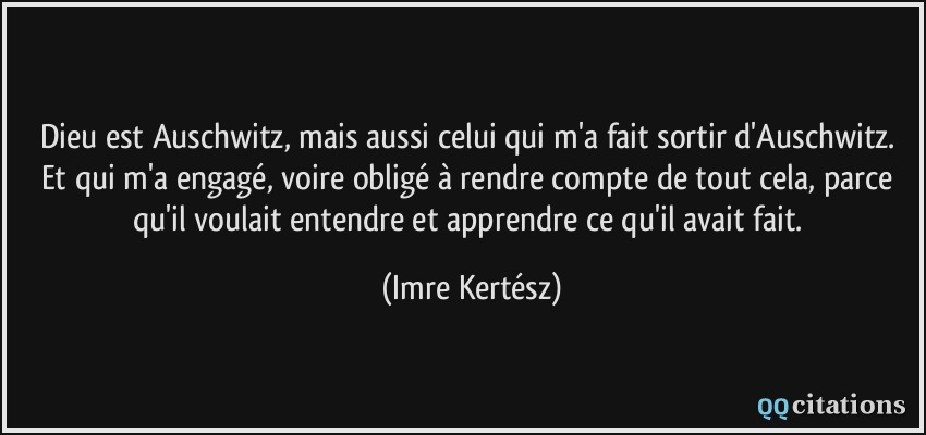 Dieu est Auschwitz, mais aussi celui qui m'a fait sortir d'Auschwitz. Et qui m'a engagé, voire obligé à rendre compte de tout cela, parce qu'il voulait entendre et apprendre ce qu'il avait fait.  - Imre Kertész