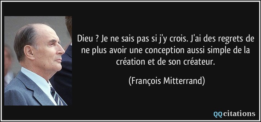 Dieu ? Je ne sais pas si j'y crois. J'ai des regrets de ne plus avoir une conception aussi simple de la création et de son créateur.  - François Mitterrand