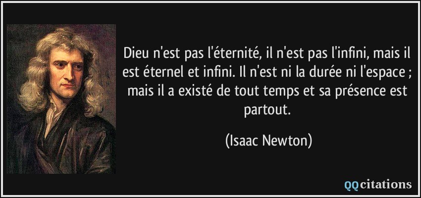 Dieu n'est pas l'éternité, il n'est pas l'infini, mais il est éternel et infini. Il n'est ni la durée ni l'espace ; mais il a existé de tout temps et sa présence est partout.  - Isaac Newton