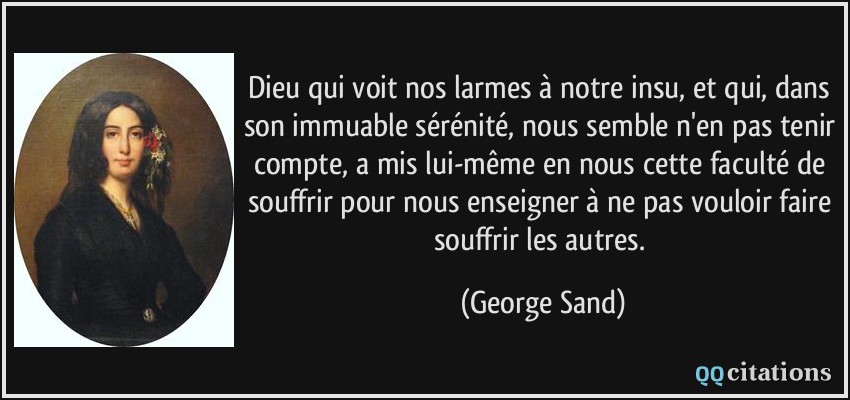 Dieu qui voit nos larmes à notre insu, et qui, dans son immuable sérénité, nous semble n'en pas tenir compte, a mis lui-même en nous cette faculté de souffrir pour nous enseigner à ne pas vouloir faire souffrir les autres.  - George Sand