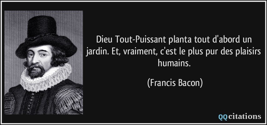 Dieu Tout-Puissant planta tout d'abord un jardin. Et, vraiment, c'est le plus pur des plaisirs humains.  - Francis Bacon