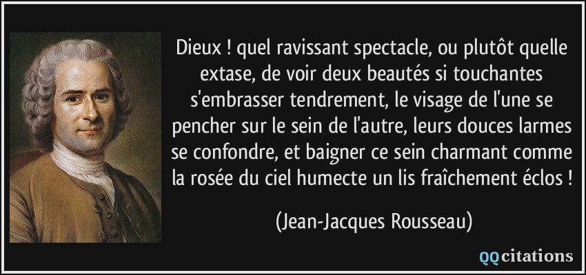 Dieux ! quel ravissant spectacle, ou plutôt quelle extase, de voir deux beautés si touchantes s'embrasser tendrement, le visage de l'une se pencher sur le sein de l'autre, leurs douces larmes se confondre, et baigner ce sein charmant comme la rosée du ciel humecte un lis fraîchement éclos !  - Jean-Jacques Rousseau