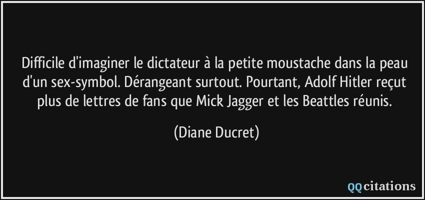 Difficile d'imaginer le dictateur à la petite moustache dans la peau d'un sex-symbol. Dérangeant surtout. Pourtant, Adolf Hitler reçut plus de lettres de fans que Mick Jagger et les Beattles réunis.  - Diane Ducret