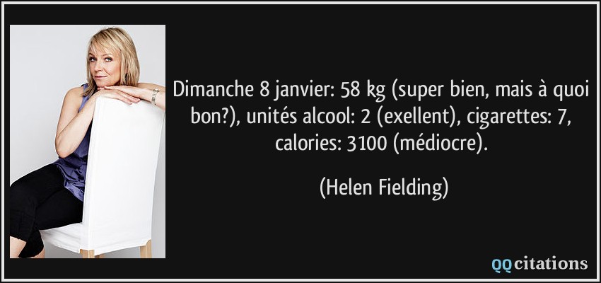 Dimanche 8 janvier: 58 kg (super bien, mais à quoi bon?), unités alcool: 2 (exellent), cigarettes: 7, calories: 3100 (médiocre).  - Helen Fielding