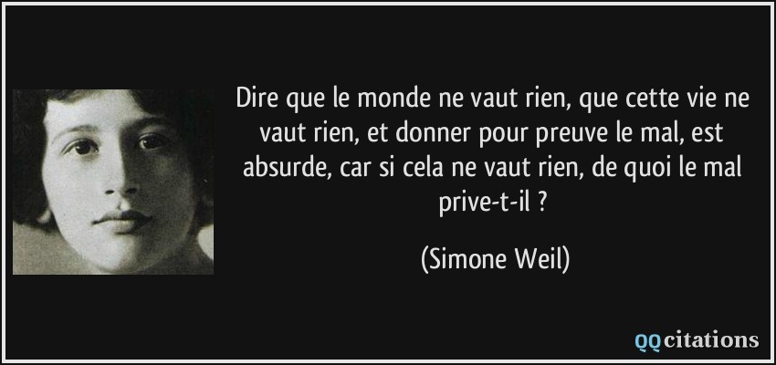 Dire que le monde ne vaut rien, que cette vie ne vaut rien, et donner pour preuve le mal, est absurde, car si cela ne vaut rien, de quoi le mal prive-t-il ?  - Simone Weil