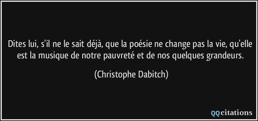 Dites lui, s'il ne le sait déjà, que la poésie ne change pas la vie, qu'elle est la musique de notre pauvreté et de nos quelques grandeurs.  - Christophe Dabitch