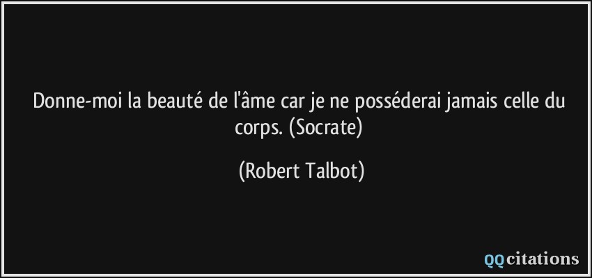 Donne-moi la beauté de l'âme car je ne posséderai jamais celle du corps. (Socrate)  - Robert Talbot