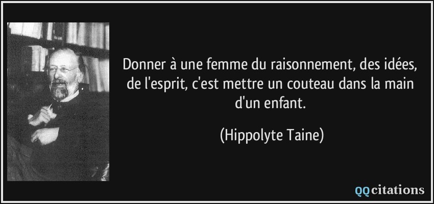 Donner à une femme du raisonnement, des idées, de l'esprit, c'est mettre un couteau dans la main d'un enfant.  - Hippolyte Taine