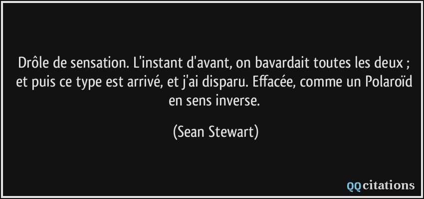 Drôle de sensation. L'instant d'avant, on bavardait toutes les deux ; et puis ce type est arrivé, et j'ai disparu. Effacée, comme un Polaroïd en sens inverse.  - Sean Stewart