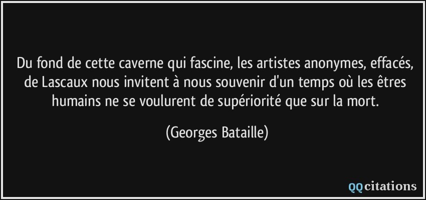 Du fond de cette caverne qui fascine, les artistes anonymes, effacés, de Lascaux nous invitent à nous souvenir d'un temps où les êtres humains ne se voulurent de supériorité que sur la mort.  - Georges Bataille