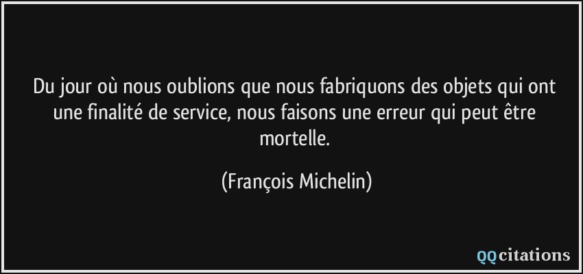 Du jour où nous oublions que nous fabriquons des objets qui ont une finalité de service, nous faisons une erreur qui peut être mortelle.  - François Michelin