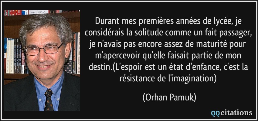 Durant mes premières années de lycée, je considérais la solitude comme un fait passager, je n'avais pas encore assez de maturité pour m'apercevoir qu'elle faisait partie de mon destin.(L'espoir est un état d'enfance, c'est la résistance de l'imagination)  - Orhan Pamuk
