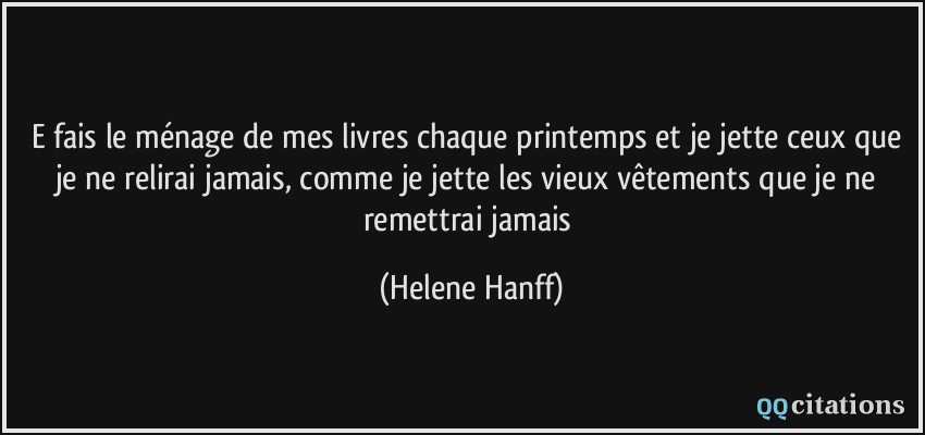 E fais le ménage de mes livres chaque printemps et je jette ceux que je ne relirai jamais, comme je jette les vieux vêtements que je ne remettrai jamais  - Helene Hanff