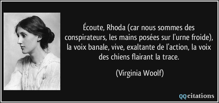 Écoute, Rhoda (car nous sommes des conspirateurs, les mains posées sur l'urne froide), la voix banale, vive, exaltante de l'action, la voix des chiens flairant la trace.  - Virginia Woolf
