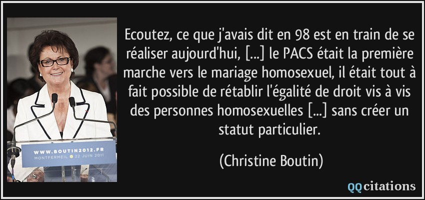 Ecoutez, ce que j'avais dit en 98 est en train de se réaliser aujourd'hui, [...] le PACS était la première marche vers le mariage homosexuel, il était tout à fait possible de rétablir l'égalité de droit vis à vis des personnes homosexuelles [...] sans créer un statut particulier.  - Christine Boutin