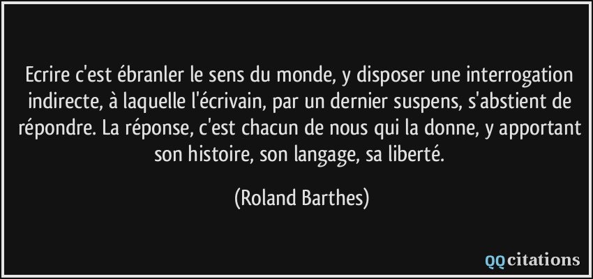Ecrire c'est ébranler le sens du monde, y disposer une interrogation indirecte, à laquelle l'écrivain, par un dernier suspens, s'abstient de répondre. La réponse, c'est chacun de nous qui la donne, y apportant son histoire, son langage, sa liberté.  - Roland Barthes