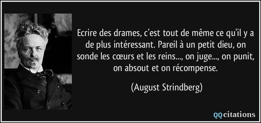 Ecrire des drames, c'est tout de même ce qu'il y a de plus intéressant. Pareil à un petit dieu, on sonde les cœurs et les reins..., on juge..., on punit, on absout et on récompense.  - August Strindberg