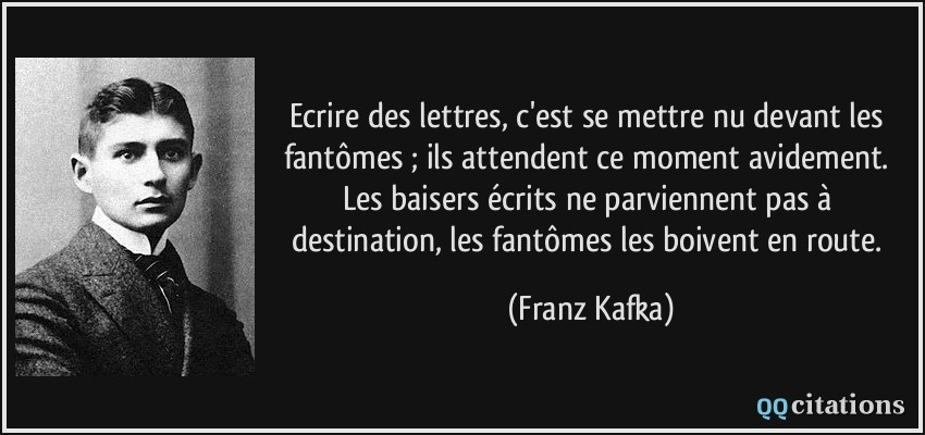Ecrire des lettres, c'est se mettre nu devant les fantômes ; ils attendent ce moment avidement. Les baisers écrits ne parviennent pas à destination, les fantômes les boivent en route.  - Franz Kafka