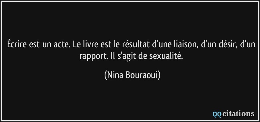 Écrire est un acte. Le livre est le résultat d'une liaison, d'un désir, d'un rapport. Il s'agit de sexualité.  - Nina Bouraoui