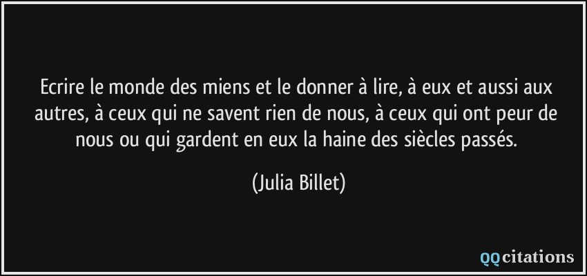 Ecrire le monde des miens et le donner à lire, à eux et aussi aux autres, à ceux qui ne savent rien de nous, à ceux qui ont peur de nous ou qui gardent en eux la haine des siècles passés.  - Julia Billet