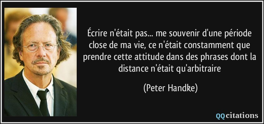 Écrire n'était pas... me souvenir d'une période close de ma vie, ce n'était constamment que prendre cette attitude dans des phrases dont la distance n'était qu'arbitraire  - Peter Handke