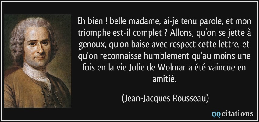 Eh bien ! belle madame, ai-je tenu parole, et mon triomphe est-il complet ? Allons, qu'on se jette à genoux, qu'on baise avec respect cette lettre, et qu'on reconnaisse humblement qu'au moins une fois en la vie Julie de Wolmar a été vaincue en amitié.  - Jean-Jacques Rousseau