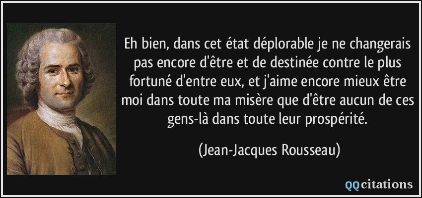 Eh bien, dans cet état déplorable je ne changerais pas encore d'être et de destinée contre le plus fortuné d'entre eux, et j'aime encore mieux être moi dans toute ma misère que d'être aucun de ces gens-là dans toute leur prospérité.  - Jean-Jacques Rousseau