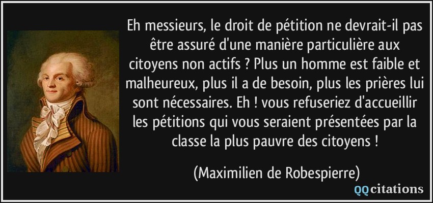 Eh messieurs, le droit de pétition ne devrait-il pas être assuré d'une manière particulière aux citoyens non actifs ? Plus un homme est faible et malheureux, plus il a de besoin, plus les prières lui sont nécessaires. Eh ! vous refuseriez d'accueillir les pétitions qui vous seraient présentées par la classe la plus pauvre des citoyens !  - Maximilien de Robespierre