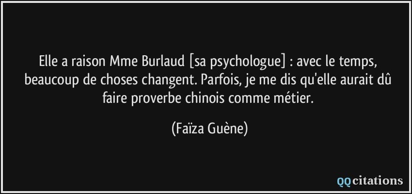 Elle a raison Mme Burlaud [sa psychologue] : avec le temps, beaucoup de choses changent. Parfois, je me dis qu'elle aurait dû faire proverbe chinois comme métier.  - Faïza Guène