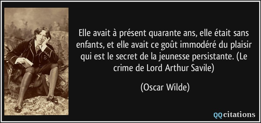 Elle avait à présent quarante ans, elle était sans enfants, et elle avait ce goût immodéré du plaisir qui est le secret de la jeunesse persistante. (Le crime de Lord Arthur Savile)  - Oscar Wilde