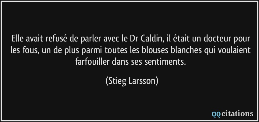 Elle avait refusé de parler avec le Dr Caldin, il était un docteur pour les fous, un de plus parmi toutes les blouses blanches qui voulaient farfouiller dans ses sentiments.  - Stieg Larsson