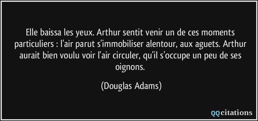 Elle baissa les yeux. Arthur sentit venir un de ces moments particuliers : l'air parut s'immobiliser alentour, aux aguets. Arthur aurait bien voulu voir l'air circuler, qu'il s'occupe un peu de ses oignons.  - Douglas Adams