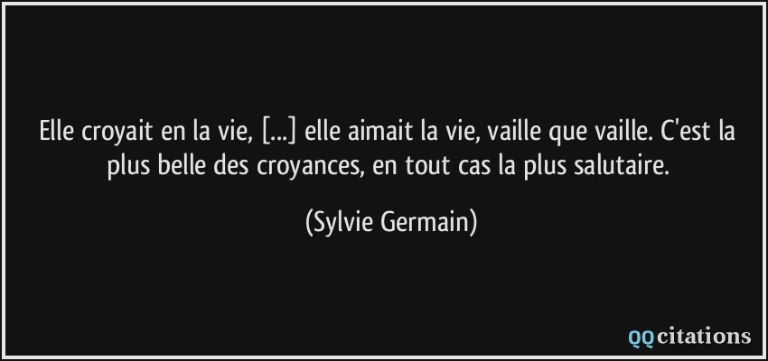Elle croyait en la vie, [...] elle aimait la vie, vaille que vaille. C'est la plus belle des croyances, en tout cas la plus salutaire.  - Sylvie Germain