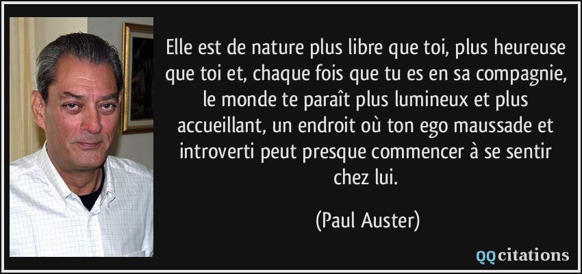Elle est de nature plus libre que toi, plus heureuse que toi et, chaque fois que tu es en sa compagnie, le monde te paraît plus lumineux et plus accueillant, un endroit où ton ego maussade et introverti peut presque commencer à se sentir chez lui.  - Paul Auster