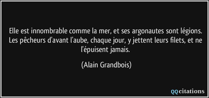 Elle est innombrable comme la mer, et ses argonautes sont légions. Les pêcheurs d'avant l'aube, chaque jour, y jettent leurs filets, et ne l'épuisent jamais.  - Alain Grandbois